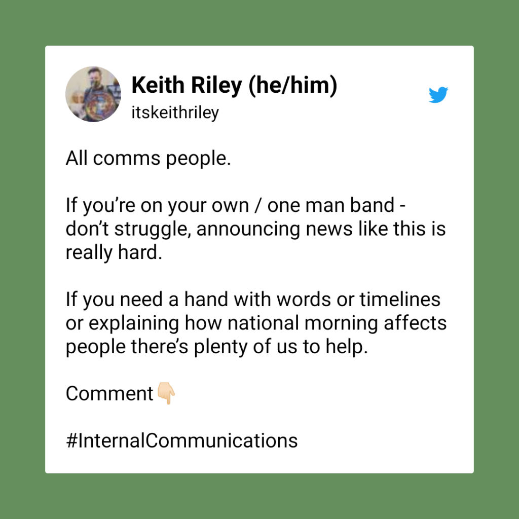 Screenshot of a Tweet from Keith Riley reading “All comms people. If you’re on your own / one man band - don’t struggle, announcing news like this is really hard. If you need a hand with words or timelines or explaining how national morning affects people there’s plenty of us to help. Comment.”