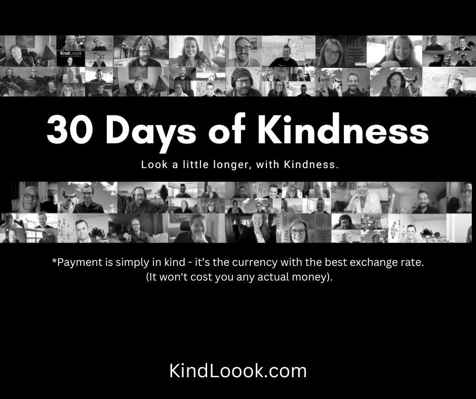A monochrome image with black bacground. White text reads “30 days of kindness. Look a little longer, with Kindness. Payment is simply in kind - it’s the currency with the best exchange rate. It won’t cost you any actual money.” Around the text are many screenshots of people from video calls smiling and laughing, all looking happy.