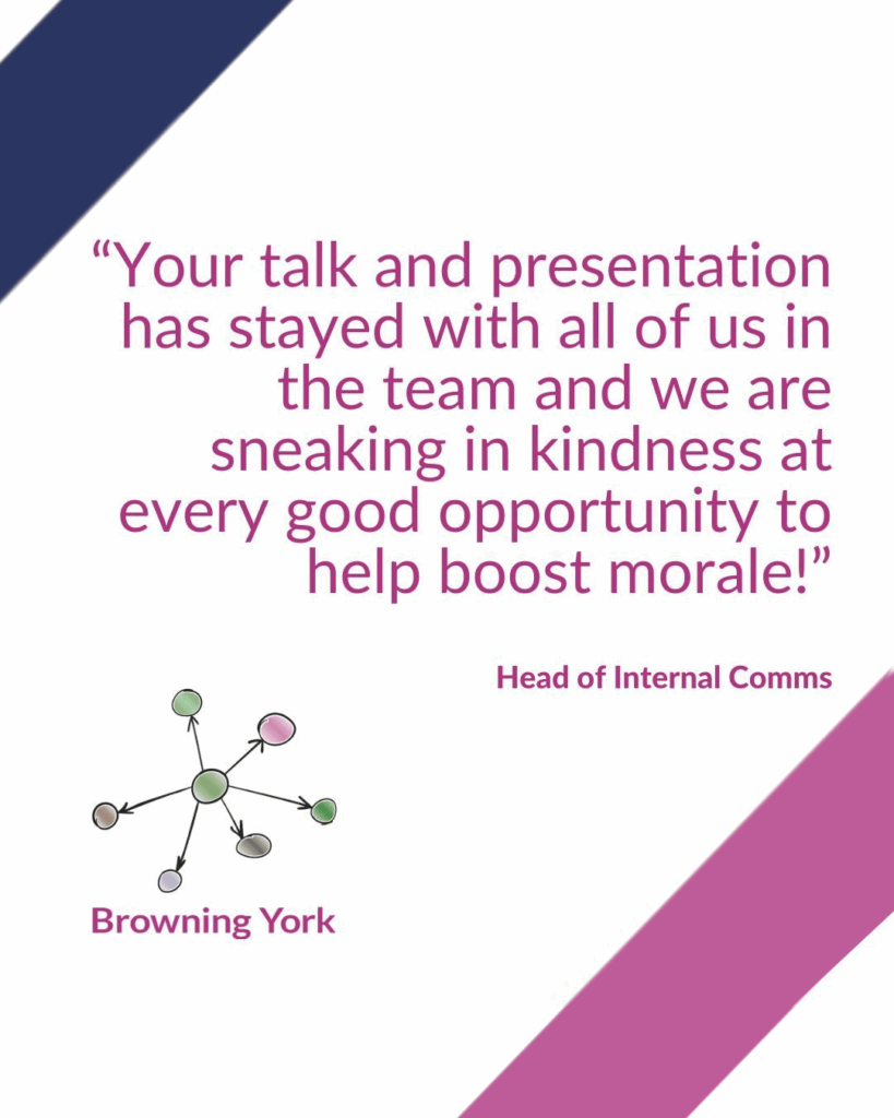 Text reading “Your talk and presentation has stayed with all of us in the team and we are sneaking in kindness at every good opportunity to help boost morale!” Head of internal comms.