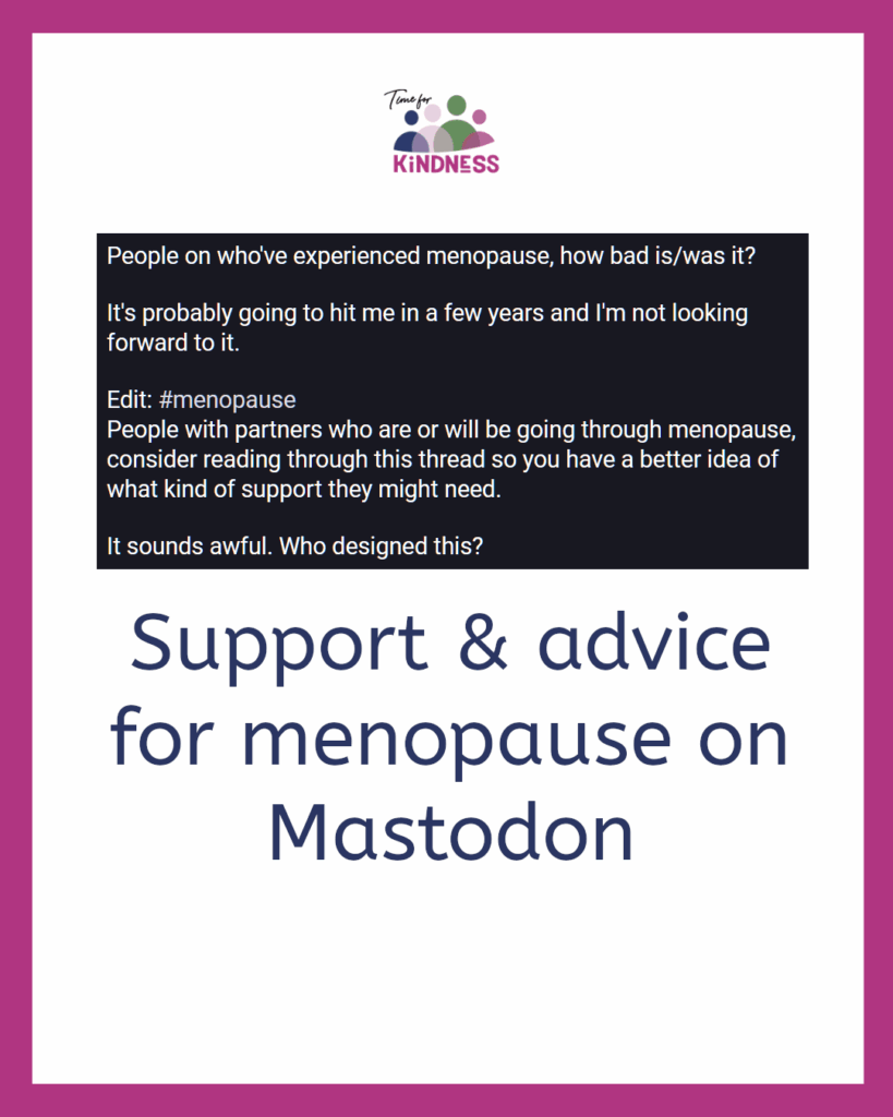 a screenshot of a post reading “People on who've experienced menopause, how bad is/was it? It's probably going to hit me in a few years and I'm not looking forward to it. Edit: #menopause. People with partners who are or will be going through menopause, consider reading through this thread so you have a better idea of what kind of support they might need. It sounds awful. Who designed this?” Below the screenshot text reads “support & advice for menopause on Mastodon.”