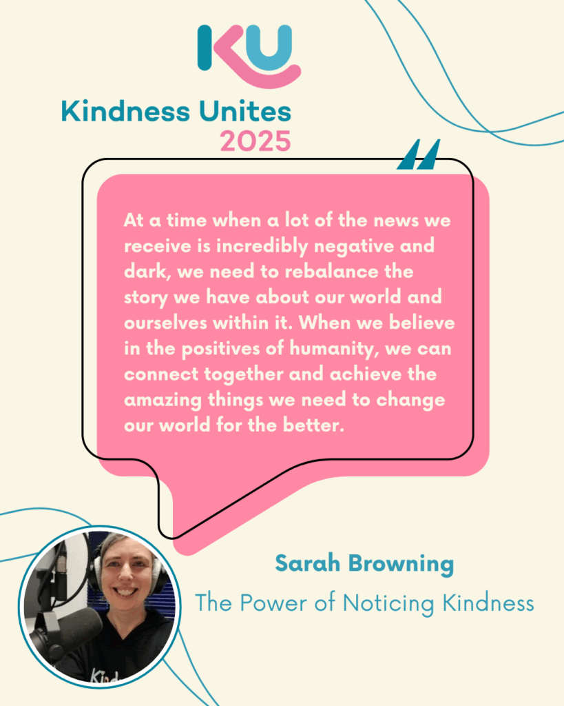 Text reads “At a time when a lot of the news we receive is incredibly negative and dark, we need to rebalance the story we have about our world and ourselves with in. When we believe in the positives of humanity, we can connect together and achieve the amazing things we need to change our world for the better.” Beside a photo of Sarah, a woman with light skin tone in a radio studio and text reading “Sarah Browning, the power of noticing kindness.”