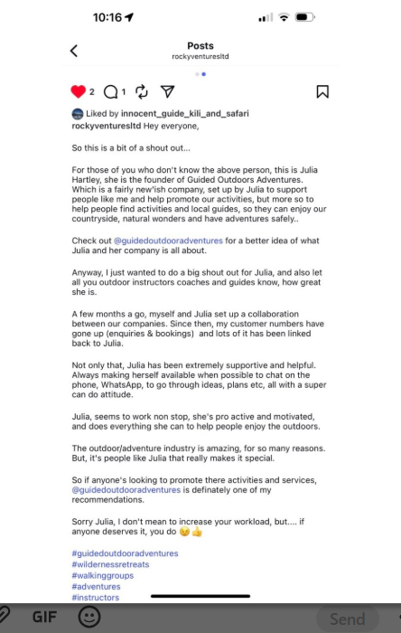 An Instagram post reading “Hey everyone, So this is a bit of a shout out... For those of you who don't know the above person, this is Julia Hartley, she is the founder of Guided Outdoors Adventures. Which is a fairly new'ish company, set up by Julia to support people like me and help promote our activities, but more so to help people find activities and local guides, so they can enjoy our countryside, natural wonders and have adventures safely.. Check out @guidedoutdooradventures for a better idea of what Julia and her company is all about. Anyway, I just wanted to do a big shout out for Julia, and also let all you outdoor instructors coaches and guides know, how great she is. A few months a go, myself and Julia set up a collaboration between our companies. Since then, my customer numbers have gone up (enquiries & bookings) and lots of it has been linked back to Julia. Not only that, Julia has been extremely supportive and helpful. Always making herself available when possible to chat on the phone, WhatsApp, to go through ideas, plans etc, all with a super can do attitude. Julia, seems to work non stop, she's pro active and motivated, and does everything she can to help people enjoy the outdoors. The outdoor/adventure industry is amazing, for so many reasons. But, it's people like Julia that really makes it special. So if anyone's looking to promote there activities and services, @guidedoutdooradventures is definately one of my recommendations. Sorry Julia, I don't mean to increase your workload, but.... if anyone deserves it, you do”