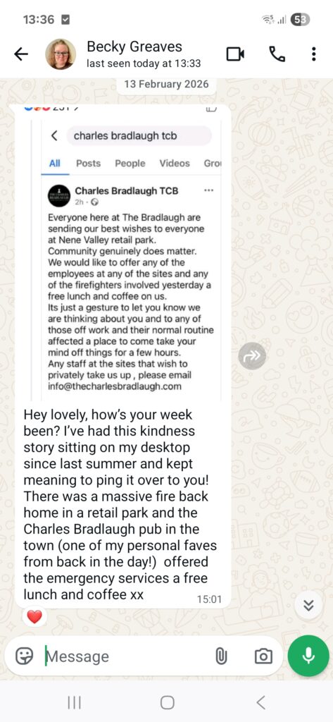 A WhatsApp chat showing a Facebook post screenshot from The Bradlaugh reading Everyone here at The Bradlaugh are sending our best wishes to everyone at Nene Valley retail park. Community genuinely does matter. We would like to offer any of the employees at any of the sites and any of the firefighters involved yesterday a free lunch and coffee on us. Its just a gesture to let you know we are thinking about you and to any of those off work and their normal routine affected a place to come take your mind off things for a few hours. Any staff at the sites that wish to privately take us up, please email info@thecharlesbradlaugh.com. Followed by a comment from Becky which reads Hey lovely, how's your week been? I've had this kindness story sitting on my desktop since last summer and kept meaning to ping it over to you! There was a massive fire back home in a retail park and the Charles Bradlaugh pub in the town (one of my personal faves from back in the day!) offered the emergency services a free lunch and coffee xx