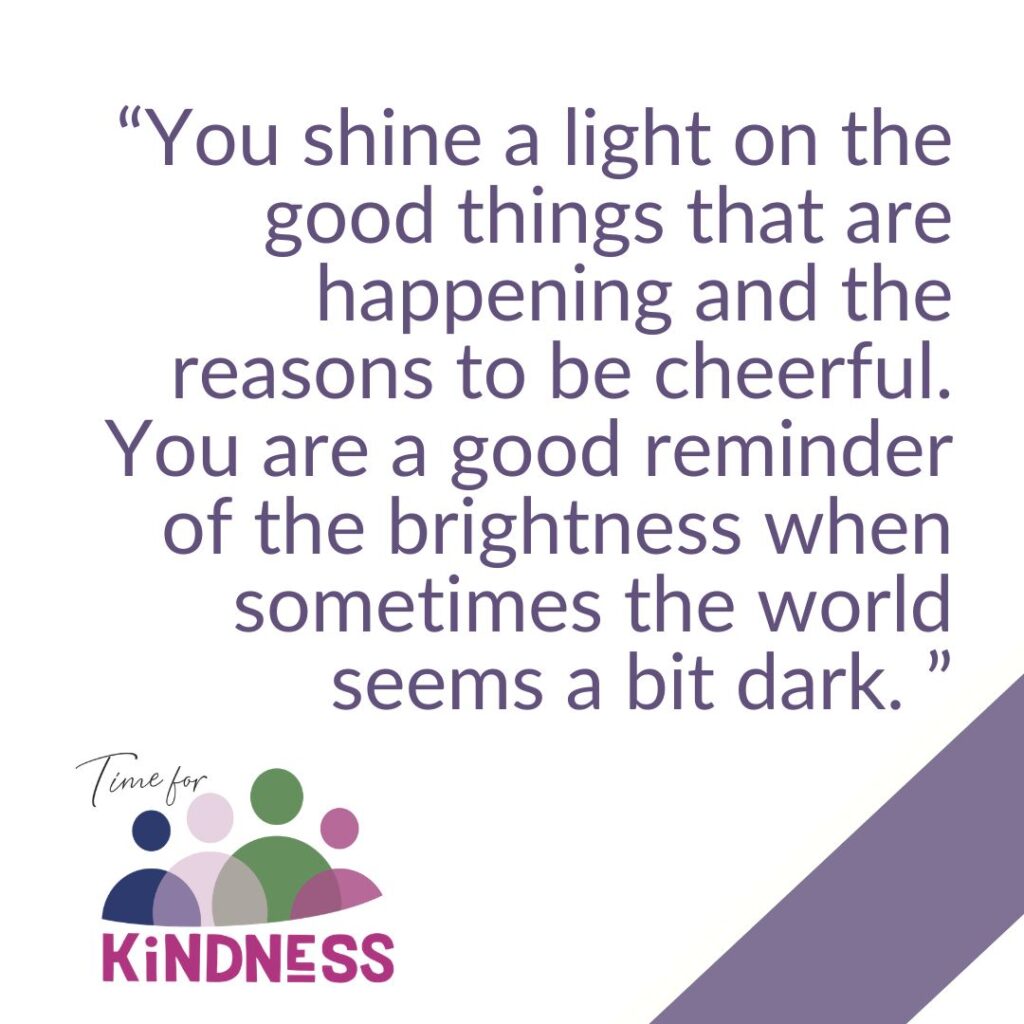 A graphic image with the Time for Kindness logo and the words 'you shine a light on the good things that are happening and the reasons to be cheerful. You are a good reminder of the brightness when sometimes the world seems a bit dark'